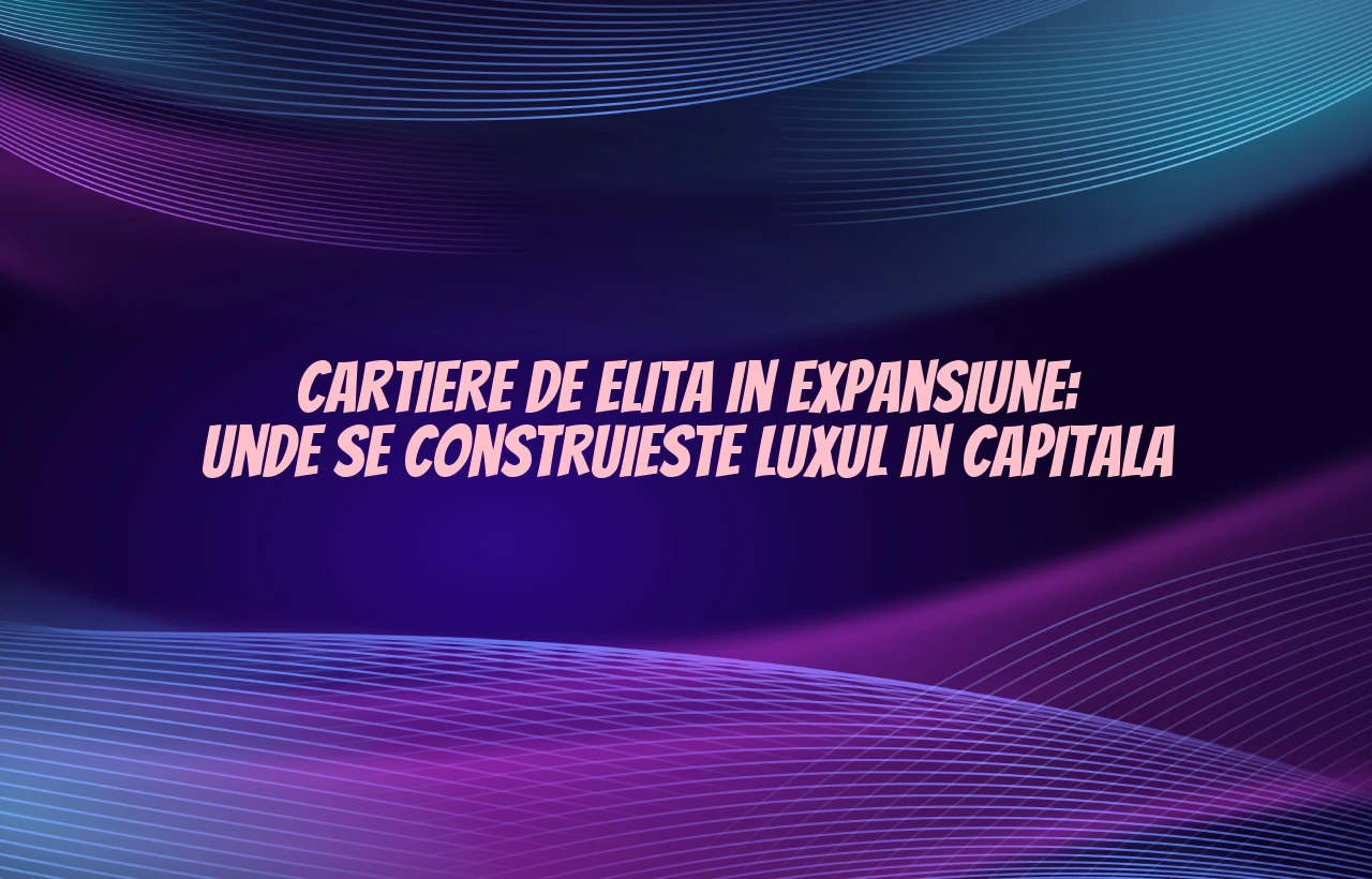 Cartiere de elita in expansiune: Unde se construieste luxul in Capitala